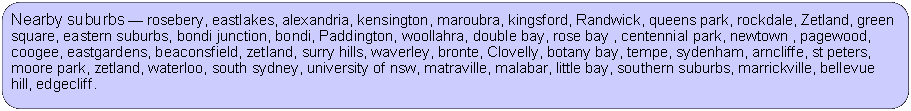 Rectangle: Rounded Corners: Nearby suburbs  rosebery, eastlakes, alexandria, kensington, maroubra, kingsford, Randwick, queens park, rockdale, Zetland, green square, eastern suburbs, bondi junction, bondi, Paddington, woollahra, double bay, rose bay , centennial park, newtown , pagewood, coogee, eastgardens, beaconsfield, zetland, surry hills, waverley, bronte, Clovelly, botany bay, tempe, sydenham, arncliffe, st peters, moore park, zetland, waterloo, south sydney, university of nsw, matraville, malabar, little bay, southern suburbs, marrickville, bellevue hill, edgecliff.